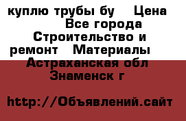 куплю трубы бу  › Цена ­ 10 - Все города Строительство и ремонт » Материалы   . Астраханская обл.,Знаменск г.